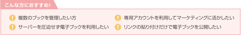 こんな方におすすめ! 複数のブックを管理したい方。 専用アカウントを利用してマーケティングに活かしたい。 サーバーを圧迫せず電子ブックを利用したい。 リンクの貼り付けだけで電子ブックを公開したい。